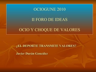 OCIOGUNE 2010 II FORO DE IDEAS OCIO Y CHOQUE DE VALORES ¿EL DEPORTE TRANSMITE VALORES? Javier Durán González 