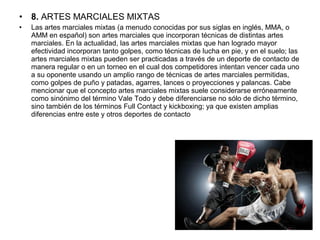 • 8. ARTES MARCIALES MIXTAS
• Las artes marciales mixtas (a menudo conocidas por sus siglas en inglés, MMA, o 
AMM en español) son artes marciales que incorporan técnicas de distintas artes 
marciales. En la actualidad, las artes marciales mixtas que han logrado mayor 
efectividad incorporan tanto golpes, como técnicas de lucha en pie, y en el suelo; las 
artes marciales mixtas pueden ser practicadas a través de un deporte de contacto de 
manera regular o en un torneo en el cual dos competidores intentan vencer cada uno 
a su oponente usando un amplio rango de técnicas de artes marciales permitidas, 
como golpes de puño y patadas, agarres, lances o proyecciones y palancas. Cabe 
mencionar que el concepto artes marciales mixtas suele considerarse erróneamente 
como sinónimo del término Vale Todo y debe diferenciarse no sólo de dicho término, 
sino también de los términos Full Contact y kickboxing; ya que existen amplias 
diferencias entre este y otros deportes de contacto
 