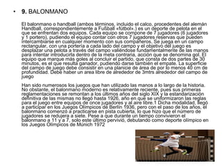 • 9. BALONMANO
      El balonmano o handball (ambos términos, incluido el calco, procedentes del alemán 
Handball, correspondientemente a Fußball «fútbol».) es un deporte de pelota en el 
que se enfrentan dos equipos. Cada equipo se compone de 7 jugadores (6 jugadores 
y 1 portero), pudiendo el equipo contar con otros 7 jugadores reservas que pueden 
intercambiarse en cualquier momento con sus compañeros. Se juega en un campo 
rectangular, con una portería a cada lado del campo y el objetivo del juego es 
desplazar una pelota a través del campo valiéndose fundamentalmente de las manos 
para intentar introducirla dentro de la meta contraria, acción que se denomina gol. El 
equipo que marque más goles al concluir el partido, que consta de dos partes de 30 
minutos, es el que resulta ganador, pudiendo darse también el empate. La superficie 
del campo de juego debe consistir en una planicie de área de por lo menos 40 cm de 
profundidad. Debe haber un area libre de alrededor de 3mtrs alrededor del campo de 
juego
Han sido numerosos los juegos que han utilizado las manos a lo largo de la historia. 
No obstante, el balonmano moderno es relativamente reciente, pues sus primeras 
reglamentaciones se remontan a los últimos años del siglo XIX y la estandarización 
definitiva de las mismas no llegó hasta 1926, año en que se uniformizaron las reglas 
para el juego entre equipos de once jugadores y al aire libre.1 Dicha modalidad, llegó 
a participar en los Juegos Olímpicos de Berlín 1936, pero con el paso de los años, el 
balonmano comenzó a practicarse en pista cubierta, lo que hizo que el número de 
jugadores se redujera a siete. Pese a que durante un tiempo convivieron el 
balonmano a 11 y a 7, solo este último pervivió, debutando como deporte olímpico en 
los Juegos Olímpicos de Múnich 1972
 