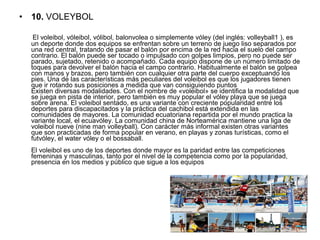 • 10. VOLEYBOL
      El voleibol, vóleibol, vólibol, balonvolea o simplemente vóley (del inglés: volleyball1 ), es 
un deporte donde dos equipos se enfrentan sobre un terreno de juego liso separados por 
una red central, tratando de pasar el balón por encima de la red hacia el suelo del campo 
contrario. El balón puede ser tocado o impulsado con golpes limpios, pero no puede ser 
parado, sujetado, retenido o acompañado. Cada equipo dispone de un número limitado de 
toques para devolver el balón hacia el campo contrario. Habitualmente el balón se golpea 
con manos y brazos, pero también con cualquier otra parte del cuerpo exceptuando los 
pies. Una de las características más peculiares del voleibol es que los jugadores tienen 
que ir rotando sus posiciones a medida que van consiguiendo puntos
Existen diversas modalidades. Con el nombre de «voleibol» se identifica la modalidad que 
se juega en pista de interior, pero también es muy popular el vóley playa que se juega 
sobre arena. El voleibol sentado, es una variante con creciente popularidad entre los 
deportes para discapacitados y la práctica del cachibol está extendida en las 
comunidades de mayores. La comunidad ecuatoriana repartida por el mundo practica la 
variante local, el ecuavóley. La comunidad china de Norteamérica mantiene una liga de 
voleibol nueve (nine man volleyball). Con carácter más informal existen otras variantes 
que son practicadas de forma popular en verano, en playas y zonas turísticas, como el 
futvóley, el water vóley o el bossaball.
El voleibol es uno de los deportes donde mayor es la paridad entre las competiciones 
femeninas y masculinas, tanto por el nivel de la competencia como por la popularidad, 
presencia en los medios y público que sigue a los equipos
 