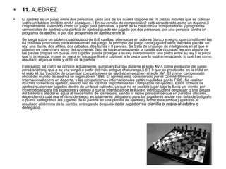 • 11. AJEDREZ
• El ajedrez es un juego entre dos personas, cada una de las cuales dispone de 16 piezas móviles que se colocan 
sobre un tablero dividido en 64 escaques.1 En su versión de competición2 está considerado como un deporte.3 
Originalmente inventado como un juego para personas, a partir de la creación de computadoras y programas 
comerciales de ajedrez una partida de ajedrez puede ser jugada por dos personas, por una persona contra un 
programa de ajedrez o por dos programas de ajedrez entre sí.
Se juega sobre un tablero cuadriculado de 8x8 casillas, alternadas en colores blanco y negro, que constituyen las 
64 posibles posiciones para el desarrollo del juego. Al principio del juego cada jugador tiene dieciséis piezas: un 
rey, una dama, dos alfiles, dos caballos, dos torres y 8 peones. Se trata de un juego de inteligencia en el que el 
objetivo es «derrocar» al rey del oponente. Esto se hace amenazando la casilla que ocupa el rey con alguna de 
las piezas propias sin que el otro jugador pueda proteger a su rey interponiendo una pieza entre su rey y la pieza 
que lo amenaza, mover su rey a un escaque libre o capturar a la pieza que lo está amenazando lo que trae como 
resultado el jaque mate y el fin de la partida.
Este juego, tal como se conoce actualmente, surgió en Europa durante el siglo XV,4 como evolución del juego 
persa shatranj, que a su vez surgió a partir del más antiguo chaturanga,5 6 7 8 que se practicaba en la India en 
el siglo VI. La tradición de organizar competiciones de ajedrez empezó en el siglo XVI. El primer campeonato 
oficial del mundo de ajedrez se organizó en 1886. El ajedrez está considerado por el Comité Olímpico 
Internacional como un deporte, y las competiciones internacionales están reguladas por la FIDE. Se realizan 
muchos torneos de ajedrez, siendo uno de los más importantes las Olimpíadas de ajedrez. Estos torneos de 
ajedrez suelen ser jugados dentro de un local cubierto, ya que no es posible jugar bajo la lluvia y/o viento, por 
incomodidad para los jugadores y debido a que la intensidad de la lluvia o viento pudiera desplazar o tirar piezas 
del tablero o afectar el agua al mecanismo de los relojes, siendo la razón principal de que en partidas oficiales, 
dependiendo cual sea el ritmo de juego, es totalmente obligatorio para los jugadores anotar con tinta de bolígrafo 
o pluma estilográfica las jugadas de la partida en una planilla de ajedrez y firmar ésta ambos jugadores el 
resultado al término de la partida, entregando después cada jugador su planilla o copia al árbitro o 
delegado. 
 