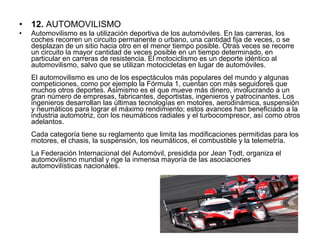 • 12. AUTOMOVILISMO
• Automovilismo es la utilización deportiva de los automóviles. En las carreras, los 
coches recorren un circuito permanente o urbano, una cantidad fija de veces, o se 
desplazan de un sitio hacia otro en el menor tiempo posible. Otras veces se recorre 
un circuito la mayor cantidad de veces posible en un tiempo determinado, en 
particular en carreras de resistencia. El motociclismo es un deporte idéntico al 
automovilismo, salvo que se utilizan motocicletas en lugar de automóviles.
El automovilismo es uno de los espectáculos más populares del mundo y algunas 
competiciones, como por ejemplo la Fórmula 1, cuentan con más seguidores que 
muchos otros deportes. Asimismo es el que mueve más dinero, involucrando a un 
gran número de empresas, fabricantes, deportistas, ingenieros y patrocinantes. Los 
ingenieros desarrollan las últimas tecnologías en motores, aerodinámica, suspensión 
y neumáticos para lograr el máximo rendimiento; estos avances han beneficiado a la 
industria automotriz, con los neumáticos radiales y el turbocompresor, así como otros 
adelantos.
Cada categoría tiene su reglamento que limita las modificaciones permitidas para los 
motores, el chasis, la suspensión, los neumáticos, el combustible y la telemetría.
La Federación Internacional del Automóvil, presidida por Jean Todt, organiza el 
automovilismo mundial y rige la inmensa mayoría de las asociaciones 
automovilísticas nacionales.
 