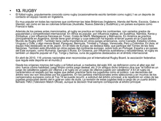 • 13. RUGBY
• El fútbol rugby, popularmente conocido como rugby (ocasionalmente escrito también como rugbi),1 es un deporte de 
contacto en equipo nacido en Inglaterra.
Es muy popular en todas las naciones que conforman las Islas Británicas (Inglaterra, Irlanda del Norte, Escocia, Gales e 
Irlanda), así como en las ex colonias británicas (Australia, Nueva Zelanda y Sudáfrica) y en países europeos como 
Francia e Italia.
Además de los países antes mencionados, el rugby se practica en todos los continentes, con variados grados de 
popularidad y competitividad internacional. En África es popular, por influencia inglesa, en Sudáfrica, Namibia, Kenia y 
Zimbabue, y por influencia francesa en Túnez, Costa de Marfil, Madagascar y Marruecos. En América se practica 
principalmente en Argentina, donde tiene gran arraigo y cuya selección ha logrado el tercer puesto en la Copa del 
Mundo de Rugby 2007. También tiene cierta importancia en otros países americanos, como Canadá, Estados Unidos, 
Uruguay y Chile, y algo menos Brasil, Paraguay, Bermuda, Trinidad y Tobago, Venezuela, Perú y Colombia. En Asia, el 
equipo más destacado es el de Japón. En el resto de Europa, se destaca Italia, que participa del Torneo de las Seis 
Naciones. También está difundido en otros países del continente europeo, sobre todo en Portugal, España y en países 
del Este europeo, como Rumania, Georgia o Rusia. En Oceanía, por influencia australiana y neozelandesa, el rugby es 
también un deporte popular en Fiyi, Tonga y Samoa, cuna de jugadores destacados en el ámbito internacional.
En abril de 2010, 116 uniones nacionales eran reconocidas por el International Rugby Board, la asociación federativa 
que regula este deporte en el mundo.2
Desde los orígenes mismos del rugby y el fútbol actual, a mediados del siglo XIX, se definieron como el alter ego del 
otro: fuerza contra habilidad; juego limpio contra juego desleal, etc.3 Un antiguo dicho británico dice que "el fútbol es un 
juego de caballeros jugado por villanos y el rugby es un juego de villanos jugado por caballeros".4 En el rugby es 
característico el respeto por las reglas que deben practicar tanto los jugadores como el público. Las decisiones del 
árbitro rara vez son discutidas por los jugadores. En los partidos internacionales entre selecciones y en muchos de los 
campeonatos europeos como el Top 14 se puede recurrir, a solicitud del árbitro principal, a la repetición en vídeo de las 
jugadas producidas dentro del in goal en caso de duda. La revisión de estas jugadas está a cargo de un cuarto árbitro 
llamado TMO (Televisión Match Oficial), aunque la decisión final siempre corresponde al árbitro principal.
 