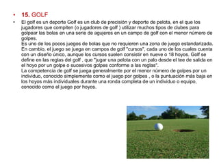• 15. GOLF
• El golf es un deporte Golf es un club de precisión y deporte de pelota, en el que los 
jugadores que compiten (o jugadores de golf ) utilizar muchos tipos de clubes para 
golpear las bolas en una serie de agujeros en un campo de golf con el menor número de 
golpes.
Es uno de los pocos juegos de bolas que no requieren una zona de juego estandarizada. 
En cambio, el juego se juega en campos de golf "cursos", cada uno de los cuales cuenta 
con un diseño único, aunque los cursos suelen consistir en nueve o 18 hoyos. Golf se 
define en las reglas del golf , que "jugar una pelota con un palo desde el tee de salida en 
el hoyo por un golpe o sucesivos golpes conforme a las reglas".
La competencia de golf se juega generalmente por el menor número de golpes por un 
individuo, conocido simplemente como el juego por golpes , o la puntuación más baja en 
los hoyos más individuales durante una ronda completa de un individuo o equipo, 
conocido como el juego por hoyos.
 
