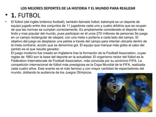 LOS MEJORES DEPORTES DE LA HISTORIA Y EL MUNDO PARA REALIZAR
• 1. FUTBOL
• El fútbol (del inglés británico football), también llamado futbol, balompié es un deporte de
equipo jugado entre dos conjuntos de 11 jugadores cada uno y cuatro árbitros que se ocupan
de que las normas se cumplan correctamente. Es ampliamente considerado el deporte más
lindo y mas popular del mundo, pues participan en él unos 270 millones de personas Se juega
en un campo rectangular de césped, con una meta o portería a cada lado del campo. El
objetivo del juego es desplazar una pelota a través del campo para intentar ubicarla dentro de
la meta contraria, acción que se denomina gol. El equipo que marque más goles al cabo del
partido es el que resulta ganador.
El juego moderno fue creado en Inglaterra tras la formación de la Football Association, cuyas
reglas de 1863 son la base del deporte en la actualidad. El organismo rector del fútbol es la
Fédération Internationale de Football Association, más conocida por su acrónimo FIFA. La
competición internacional de fútbol más prestigiosa es la Copa Mundial de la FIFA, realizada
cada cuatro años. Este evento es el más famoso y con mayor cantidad de espectadores del
mundo, doblando la audiencia de los Juegos Olímpicos.
 