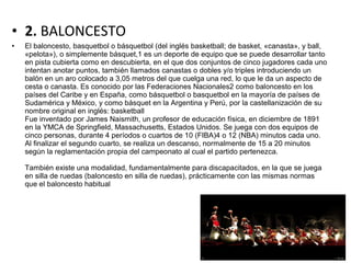 • 2. BALONCESTO
• El baloncesto, basquetbol o básquetbol (del inglés basketball; de basket, «canasta», y ball,
«pelota»), o simplemente básquet,1 es un deporte de equipo que se puede desarrollar tanto
en pista cubierta como en descubierta, en el que dos conjuntos de cinco jugadores cada uno
intentan anotar puntos, también llamados canastas o dobles y/o triples introduciendo un
balón en un aro colocado a 3,05 metros del que cuelga una red, lo que le da un aspecto de
cesta o canasta. Es conocido por las Federaciones Nacionales2 como baloncesto en los
países del Caribe y en España, como básquetbol o basquetbol en la mayoría de países de
Sudamérica y México, y como básquet en la Argentina y Perú, por la castellanización de su
nombre original en inglés: basketball
Fue inventado por James Naismith, un profesor de educación física, en diciembre de 1891
en la YMCA de Springfield, Massachusetts, Estados Unidos. Se juega con dos equipos de
cinco personas, durante 4 períodos o cuartos de 10 (FIBA)4 o 12 (NBA) minutos cada uno.
Al finalizar el segundo cuarto, se realiza un descanso, normalmente de 15 a 20 minutos
según la reglamentación propia del campeonato al cual el partido pertenezca.
También existe una modalidad, fundamentalmente para discapacitados, en la que se juega
en silla de ruedas (baloncesto en silla de ruedas), prácticamente con las mismas normas
que el baloncesto habitual
 