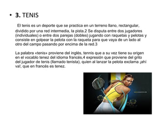 • 3. TENIS
     El tenis es un deporte que se practica en un terreno llano, rectangular,
dividido por una red intermedia, la pista.2 Se disputa entre dos jugadores
(individuales) o entre dos parejas (dobles) jugando con raquetas y pelotas y
consiste en golpear la pelota con la raqueta para que vaya de un lado al
otro del campo pasando por encima de la red.3
La palabra «tenis» proviene del inglés, tennis que a su vez tiene su origen
en el vocablo tenez del idioma francés,4 expresión que proviene del grito
del jugador de tenis (llamado tenista), quien al lanzar la pelota exclama ¡ahí
va!, que en francés es tenez.
 
