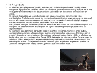 • 4. ATLETISMO
• El atletismo, (en griego αθλος [athlos], «lucha»), es un deporte que contiene un conjunto de
disciplinas agrupadas en carreras, saltos, lanzamientos, pruebas combinadas y marcha. Es el arte
de superar el rendimiento de los adversarios en velocidad o en resistencia, en distancia o en
altura.
El número de pruebas, ya sea individuales o en equipo, ha variado con el tiempo y las
mentalidades. El atletismo es uno de los pocos deportes practicados universalmente, ya sea en el
mundo aficionado o en muchas competiciones a todos los niveles. La simplicidad y los pocos
medios necesarios para su práctica explican en parte este éxito.
Los primeros vestigios de las competencias atléticas se remontan a las civilizaciones antiguas. La
disciplina fue desarrollándose a lo largo de los siglos, desde las primeras pruebas hasta su
reglamentación
El calendario está dominado por cuatro tipos de eventos: reuniones, reuniones entre clubes,
campeonatos nacionales y los principales eventos internacionales. Los Juegos Olímpicos son el
evento internacional más prestigioso. Se celebran cada cuatro años desde 1896 y el atletismo es
la disciplina más importante en ellos. Desde 1982, la Asociación Internacional de Federaciones de
Atletismo (IAFA), el organismo responsable de la regulación de la disciplina, ha flexibilizado sus
normas para acabar con el periodo amateur de la disciplina. El primer Campeonato Mundial de
Atletismo se organizó en 1983 y tienen lugar cada dos años desde 1991.
 