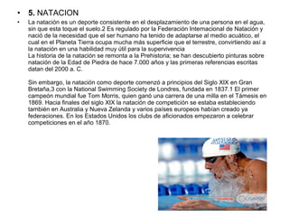 • 5. NATACION
• La natación es un deporte consistente en el desplazamiento de una persona en el agua,
sin que esta toque el suelo.2 Es regulado por la Federación Internacional de Natación y
nació de la necesidad que el ser humano ha tenido de adaptarse al medio acuático, el
cual en el Planeta Tierra ocupa mucha más superficie que el terrestre, convirtiendo así a
la natación en una habilidad muy útil para la supervivencia
La historia de la natación se remonta a la Prehistoria; se han descubierto pinturas sobre
natación de la Edad de Piedra de hace 7.000 años y las primeras referencias escritas
datan del 2000 a. C.
Sin embargo, la natación como deporte comenzó a principios del Siglo XIX en Gran
Bretaña,3 con la National Swimming Society de Londres, fundada en 1837.1 El primer
campeón mundial fue Tom Morris, quien ganó una carrera de una milla en el Támesis en
1869. Hacia finales del siglo XIX la natación de competición se estaba estableciendo
también en Australia y Nueva Zelanda y varios países europeos habían creado ya
federaciones. En los Estados Unidos los clubs de aficionados empezaron a celebrar
competiciones en el año 1870.
 