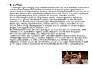 • 6. BOXEO
El boxeo (del inglés boxing) y coloquialmente conocido como box, es un deporte de contacto en el
que dos contrincantes luchan utilizando únicamente sus puños con guantes, golpeando a su
adversario de la cintura hacia arriba, dentro de un cuadrilátero especialmente diseñado a tal fin, en
breves secuencias de lucha denominadas asaltos o rounds y de acuerdo a un preciso reglamento,
el cual regula categorías de pesos y duración del encuentro, entre otros aspectos
De un modo más general, boxeo o pugilismo se refiere a un amplio género de deportes de
contacto en las que dos adversarios se enfrentan en lucha utilizando los puños, de manera
exclusiva o no, diferenciándose según sus reglas diferentes deportes como el ya mencionado
boxeo inglés o boxeo propiamente dicho, el boxeo francés o savate, el boxeo chino o boxeo
Shaolín, el kick boxing o boxeo japonés, el muay thai o boxeo tailandés, los antiguos pugilatos
griegos como el pygmachia y el pancracio, etc
La primera codificación de las normas que regulan los encuentros de boxeo se remonta a 1743,
mientras que las reglas todavía vigentes fueron establecidas en 1889 por el marqués de
Queensberry, quien entre otras cosas introdujo el uso de los guantes.
Tradicionalmente ha sido considerado como una práctica deportiva exclusivamente masculina,
afectada legal y culturalmente por prejuicios de género. El reconocimiento de los derechos de las
mujeres y los avances en la lucha contra la discriminación, han permitido que en las últimas
décadas se registrara un auge del boxeo femenino, por lo que los juegos Panamericanos de 2011
2 y los juegos olímpicos de verano de 2012 incluirán el boxeo femenino en varias categorías
 