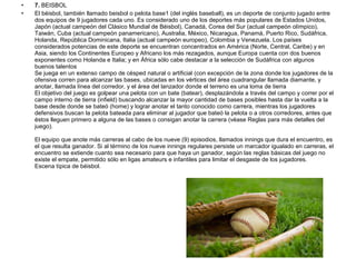 • 7. BEISBOL
• El béisbol, también llamado beisbol o pelota base1 (del inglés baseball), es un deporte de conjunto jugado entre
dos equipos de 9 jugadores cada uno. Es considerado uno de los deportes más populares de Estados Unidos,
Japón (actual campeón del Clásico Mundial de Béisbol), Canadá, Corea del Sur (actual campeón olímpico),
Taiwán, Cuba (actual campeón panamericano), Australia, México, Nicaragua, Panamá, Puerto Rico, Sudáfrica,
Holanda, República Dominicana, Italia (actual campeón europeo), Colombia y Venezuela. Los países
considerados potencias de este deporte se encuentran concentrados en América (Norte, Central, Caribe) y en
Asia, siendo los Continentes Europeo y Africano los más rezagados, aunque Europa cuenta con dos buenos
exponentes como Holanda e Italia; y en África sólo cabe destacar a la selección de Sudáfrica con algunos
buenos talentos
Se juega en un extenso campo de césped natural o artificial (con excepción de la zona donde los jugadores de la
ofensiva corren para alcanzar las bases, ubicadas en los vértices del área cuadrangular llamada diamante, y
anotar, llamada línea del corredor, y el área del lanzador donde el terreno es una loma de tierra
El objetivo del juego es golpear una pelota con un bate (batear), desplazándola a través del campo y correr por el
campo interno de tierra (infield) buscando alcanzar la mayor cantidad de bases posibles hasta dar la vuelta a la
base desde donde se bateó (home) y lograr anotar el tanto conocido como carrera, mientras los jugadores
defensivos buscan la pelota bateada para eliminar al jugador que bateó la pelota o a otros corredores, antes que
éstos lleguen primero a alguna de las bases o consigan anotar la carrera (véase Reglas para más detalles del
juego).
El equipo que anote más carreras al cabo de los nueve (9) episodios, llamados innings que dura el encuentro, es
el que resulta ganador. Si al término de los nueve innings regulares persiste un marcador igualado en carreras, el
encuentro se extiende cuanto sea necesario para que haya un ganador, según las reglas básicas del juego no
existe el empate, permitido sólo en ligas amateurs e infantiles para limitar el desgaste de los jugadores.
Escena típica de béisbol.
 