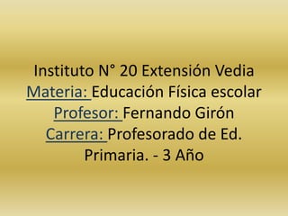 Instituto N° 20 Extensión Vedia 
Materia: Educación Física escolar 
Profesor: Fernando Girón 
Carrera: Profesorado de Ed. 
Primaria. - 3 Año 
 