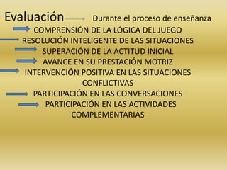 Evaluación Durante el proceso de enseñanza 
COMPRENSIÓN DE LA LÓGICA DEL JUEGO 
RESOLUCIÓN INTELIGENTE DE LAS SITUACIONES 
SUPERACIÓN DE LA ACTITUD INICIAL 
AVANCE EN SU PRESTACIÓN MOTRIZ 
INTERVENCIÓN POSITIVA EN LAS SITUACIONES 
CONFLICTIVAS 
PARTICIPACIÓN EN LAS CONVERSACIONES 
PARTICIPACIÓN EN LAS ACTIVIDADES 
COMPLEMENTARIAS 
 
