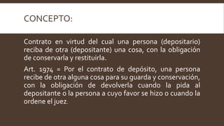 CONCEPTO:
Contrato en virtud del cual una persona (depositario)
reciba de otra (depositante) una cosa, con la obligación
de conservarla y restituirla.
Art. 1974 = Por el contrato de depósito, una persona
recibe de otra alguna cosa para su guarda y conservación,
con la obligación de devolverla cuando la pida al
depositante o la persona a cuyo favor se hizo o cuando la
ordene el juez.
 