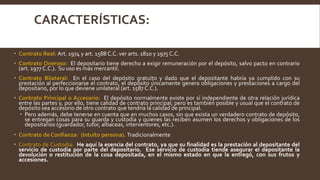 CARACTERÍSTICAS:
 Contrato Real: Art. 1974 y art. 1588 C.C. ver arts. 1810 y 1975 C.C.
 Contrato Oneroso: El depositario tiene derecho a exigir remuneración por el depósito, salvo pacto en contrario
(art. 1977 C.C.). Su uso es más mercantil.
 Contrato Bilateral: En el caso del depósito gratuito y dado que el depositante habría ya cumplido con su
prestación al perfeccionarse el contrato, el depósito únicamente genera obligaciones y prestaciones a cargo del
depositario, por lo que deviene unilateral (art. 1587 C.C.).
 Contrato Principal o Accesorio: El depósito normalmente existe por sí independiente de otra relación jurídica
entre las partes y, por ello, tiene calidad de contrato principal; pero es también posible y usual que el contrato de
depósito sea accesorio de otro contrato que tendría la calidad de principal.
 Pero además, debe tenerse en cuenta que en muchos casos, sin que exista un verdadero contrato de depósito,
se entregan cosas para su guarda y custodia y quienes las reciben asumen los derechos y obligaciones de los
depositarios (guardador, tutor, albaceas, interventores, etc.).
 Contrato de Confianza: (intuito persona). Tradicionalmente
 Contrato de Custodia: He aquí la esencia del contrato, ya que su finalidad es la prestación al depositante del
servicio de custodia por parte del depositario. Ese servicio de custodia tiende asegurar el depositante la
devolución o restitución de la cosa depositada, en el mismo estado en que la entregó, con sus frutos y
accesiones.
 