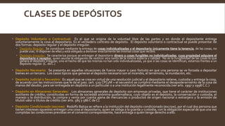 CLASES DE DEPÓSITOS
 Depósito Voluntario o Contractual: Es el que se origina de la voluntad libre de las partes y en donde el depositante entrega
voluntariamente la cosa al depositario. Es el verdadero contrato de depósito. El depósito voluntario o contractual se puede presentar de
dos formas: depósito regular y el depósito irregular.
 Depósito Regular: Se constituye mediante la entrega de cosas individualizadas y el depositario únicamente tiene la tenencia, de las cosas, no
puede usar, ni disponer de ellas y está obligado a devolver exactamente las mismas cosas que recibió.
 Depósito Irregular: Se caracteriza porque se entregan al depositario dinero o cosas fungibles no individualizadas, cuya propiedad adquiere el
depositario o receptor, quien asume la obligación de restituir otro tanto de la misma especia y calidad. No es la fungibilidad de las cosas lo que
genera el depósito irregular, sino el hecho de que las mismas no han sido individualizadas, ya que si las cosas se identifican, estamos frentes a un
depósito regular. (C. de C.)
 Depósito Necesario: Se presenta en aquellas situaciones de fuerza mayor o caso fortuito en que una persona se ve forzada a depositar
bienes en un tercero. Los casos típicos que generan el depósito necesario son el incendio, el terremoto, la inundación, etc.
 Depósito Judicial o Secuestro: Es aquel que se crea en virtud de una resolución judicial y el depositario retiene, custodia y entrega la cosa,
de acuerdo con las instrucciones que le da el juez. (art. 529 CPCyM = el secuestro se cumplirá mediante el desapoderamiento de la cosa de
manos del deudor, para ser entregada en depósito a un particular o a una institución legalmente reconocida.(ver arts. 1997 y 1998 C.C.)
 Depósito en Almacenes Generales: Los almacenes generales de depósito son empresas privadas, que tiene el carácter de instituciones
auxiliares de crédito, constituidas en forma de sociedad anónima guatemalteca, cuyo objeto es el depósito, la conservación y custodia, el
manejo y la distribución, la compra y venta por cuenta ajena de mercancías o productos de origen nacional o extranjero y la emisión de
títulos valor o títulos de crédito.(ver arts. 585 y 586 C de C).
 Depósito Condicionado (escrow): Rodolfo Batiza se refiere a la institución del depósito condicionado (escrow), por el cual dos persona que
tienen intereses opuestos entregan una cosa al depositario, quien se obliga a la guarda y custodia, con la obligación especial de que una vez
cumplidas las condiciones previstas en el convenio correspondiente, hace entrega a quien tenga derecho a ello.
 