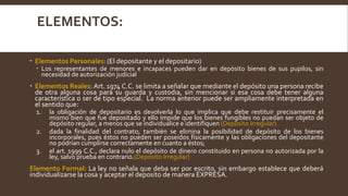 ELEMENTOS:
 Elementos Personales: (El depositante y el depositario)
 Los representantes de menores e incapaces pueden dar en depósito bienes de sus pupilos, sin
necesidad de autorización judicial
 Elementos Reales: Art. 1974 C.C. se limita a señalar que mediante el depósito una persona recibe
de otra alguna cosa para su guarda y custodia, sin mencionar si esa cosa debe tener alguna
característica o ser de tipo especial. La norma anterior puede ser ampliamente interpretada en
el sentido que:
1. la obligación de depositario es devolverla lo que implica que debe restituir precisamente el
mismo bien que fue depositado y ello impide que los bienes fungibles no puedan ser objeto de
depósito regular, a menos que se individualice e identifiquen (Deposito Irregular)
2. dada la finalidad del contrato, también se elimina la posibilidad de depósito de los bienes
incorporales, pues éstos no pueden ser poseídos físicamente y las obligaciones del depositante
no podrían cumplirse correctamente en cuanto a éstos;
3. el art. 1999 C.C., declara nulo el depósito de dinero constituido en persona no autorizada por la
ley, salvo prueba en contrario.(Deposito Irregular)
Elemento Formal: La ley no señala que deba ser por escrito, sin embargo establece que deberá
individualizarse la cosa y aceptar el deposito de manera EXPRESA.
 