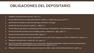 OBLIGACIONES DEL DEPOSITARIO
1. obligación de guarda de la cosa (art. 1974C.C.)
2. la cosa debe tenerse en un lugar adecuado (art. 1978 inc 4 y 1938, 1645, 1423, 1426C.C.)
3. prohibición de trasladar la cosa fuera del lugar convenido ( art 1993)
4. prohibición de usar la cosa (art. 1978 inc. 1, 1884 C.C.)
5. la cosa debe ser guardada y custodiada personalmente por el depositario y no puede delegar su encargo.
6. Proveer los fondos necesarios para la debida guarda y custodia (art. 1981, 1982C.C.)
7. Mantenimiento jurídico de la cosa (art. 887 y 1979 C.C.)
8. No registrar las cosas que se hayan depositado en arca, cofre, fardo o paquete, cerrados o sellados (art. 1978 inc. 2)
9. Obligación de devolución o restitución (art. 1974C.C.)
10. Dar aviso inmediato al depositante o en su caso al juez, del peligro de pérdida o deterioro de la cosa depositada y
de las medidas que deben adoptarse para evitarlo (art. 1978 inc. 3 C.C.)
11. Obligación de indemnizar daños y perjuicios que por su dolo o culpa sufriere el depositante (art. 1978 inc 4)
 