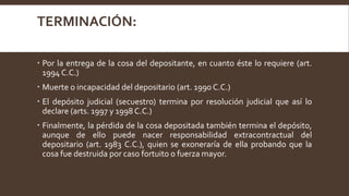 TERMINACIÓN:
 Por la entrega de la cosa del depositante, en cuanto éste lo requiere (art.
1994 C.C.)
 Muerte o incapacidad del depositario (art. 1990 C.C.)
 El depósito judicial (secuestro) termina por resolución judicial que así lo
declare (arts. 1997 y 1998 C.C.)
 Finalmente, la pérdida de la cosa depositada también termina el depósito,
aunque de ello puede nacer responsabilidad extracontractual del
depositario (art. 1983 C.C.), quien se exoneraría de ella probando que la
cosa fue destruida por caso fortuito o fuerza mayor.
 