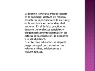 El deporte tiene una gran influencia 
en la sociedad; destaca de manera 
notable su importancia en la cultura y 
en la construcción de la identidad 
nacional. En el ámbito práctico, el 
deporte tiene efectos tangibles y 
predominantemente positivos en las 
esferas de la educación, la economía 
y la salud pública. 
En el terreno educativo, el deporte 
juega un papel de transmisión de 
valores a niños, adolescentes e 
incluso adultos. 
