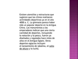 Existen utensilios y estructuras que 
sugieren que los chinos realizaron 
actividades deportivas ya en el año 
4000 a. C. La gimnasia parece haber 
sido un popular deporte en la Antigua 
China. Los monumentos a los 
emperadores indican que una cierta 
cantidad de deportes, incluyendo 
la natación y la pesca, fueron ya 
diseñados y regulados hace miles de 
años en el Antiguo Egipto. Otros 
deportes egipcios incluyen 
el lanzamiento de jabalina, el salto 
de altura y la lucha. 
 