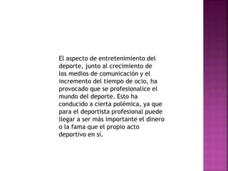 El aspecto de entretenimiento del 
deporte, junto al crecimiento de 
los medios de comunicación y el 
incremento del tiempo de ocio, ha 
provocado que se profesionalice el 
mundo del deporte. Esto ha 
conducido a cierta polémica, ya que 
para el deportista profesional puede 
llegar a ser más importante el dinero 
o la fama que el propio acto 
deportivo en sí. 
 