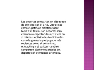 Los deportes comparten un alto grado 
de afinidad con el arte. Disciplinas 
como el patinaje artístico sobre 
hielo o el taichí, son deportes muy 
cercanos a espectáculos artísticos en 
sí mismos. Actividades tradicionales 
como la gimnasia y el yoga, o más 
recientes como el culturismo, 
el tracking y el parkour también 
comparten elementos propios del 
deporte con elementos artísticos. 
 