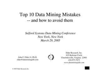 Top 10 Data Mining Mistakes
                       -- and how to avoid them

                    Salford Systems Data Mining Conference
                              New York, New York
                                 March 29, 2005


                                                    Elder Research, Inc.
                                                    635 Berkmar Circle
         John F. Elder IV, Ph.D.               Charlottesville, Virginia 22901
       elder@datamininglab.com                          434-973-7673
                                                 www.datamininglab.com


© 2005 Elder Research, Inc.
                                                                             0
 