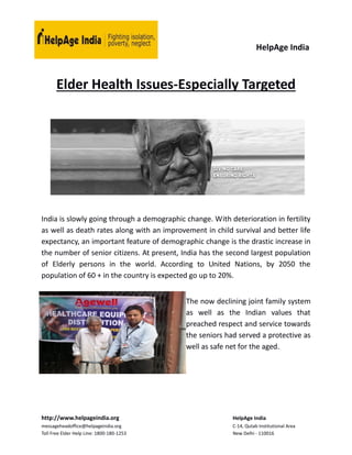 HelpAge India
http://www.helpageindia.org HelpAge India
messageheadoffice@helpageindia.org C-14, Qutab Institutional Area
Toll Free Elder Help Line: 1800-180-1253 New Delhi - 110016
Elder Health Issues-Especially Targeted
India is slowly going through a demographic change. With deterioration in fertility
as well as death rates along with an improvement in child survival and better life
expectancy, an important feature of demographic change is the drastic increase in
the number of senior citizens. At present, India has the second largest population
of Elderly persons in the world. According to United Nations, by 2050 the
population of 60 + in the country is expected go up to 20%.
The now declining joint family system
as well as the Indian values that
preached respect and service towards
the seniors had served a protective as
well as safe net for the aged.
 