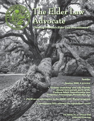 The Elder LawThe Elder Law
AdvocateAdvocate
The Elder LawThe Elder Law
AdvocateAdvocate
“Serving Florida’s Elder Law Practitioners”“Serving Florida’s Elder Law Practitioners”
Vol. XXVII, No. 1 • Winter 2020Vol. XXVII, No. 1 • Winter 2020
eldersection.orgeldersection.org
Inside:Inside:
• Session 2020: A preview• Session 2020: A preview
• ‘Granny snatching’ and why Florida• ‘Granny snatching’ and why Florida
should incorporate parts of theshould incorporate parts of the
Uniform Adult Guardianship andUniform Adult Guardianship and
Protective Proceedings Jurisdiction ActProtective Proceedings Jurisdiction Act
• PACE as an alternative to the SMMC LTC Waiver program• PACE as an alternative to the SMMC LTC Waiver program
• Commentary: SSA attorney fee regulation—over?• Commentary: SSA attorney fee regulation—over?
 