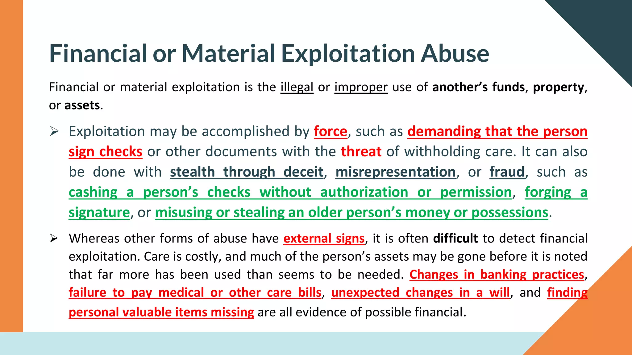 Financial or Material Exploitation Abuse
Financial or material exploitation is the illegal or improper use of another’s funds, property,
or assets.
➢ Exploitation may be accomplished by force, such as demanding that the person
sign checks or other documents with the threat of withholding care. It can also
be done with stealth through deceit, misrepresentation, or fraud, such as
cashing a person’s checks without authorization or permission, forging a
signature, or misusing or stealing an older person’s money or possessions.
➢ Whereas other forms of abuse have external signs, it is often difficult to detect financial
exploitation. Care is costly, and much of the person’s assets may be gone before it is noted
that far more has been used than seems to be needed. Changes in banking practices,
failure to pay medical or other care bills, unexpected changes in a will, and finding
personal valuable items missing are all evidence of possible financial.
 