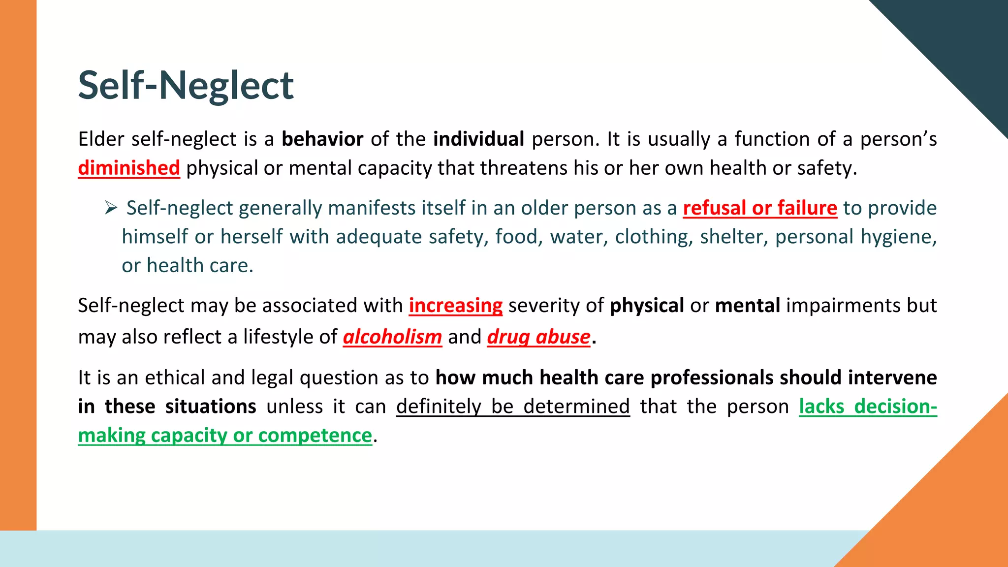 Self-Neglect
Elder self-neglect is a behavior of the individual person. It is usually a function of a person’s
diminished physical or mental capacity that threatens his or her own health or safety.
➢ Self-neglect generally manifests itself in an older person as a refusal or failure to provide
himself or herself with adequate safety, food, water, clothing, shelter, personal hygiene,
or health care.
Self-neglect may be associated with increasing severity of physical or mental impairments but
may also reflect a lifestyle of alcoholism and drug abuse.
It is an ethical and legal question as to how much health care professionals should intervene
in these situations unless it can definitely be determined that the person lacks decision-
making capacity or competence.
 