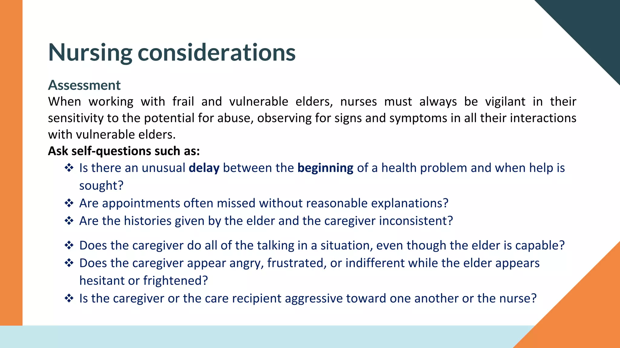 Nursing considerations
Assessment
When working with frail and vulnerable elders, nurses must always be vigilant in their
sensitivity to the potential for abuse, observing for signs and symptoms in all their interactions
with vulnerable elders.
Ask self-questions such as:
❖ Is there an unusual delay between the beginning of a health problem and when help is
sought?
❖ Are appointments often missed without reasonable explanations?
❖ Are the histories given by the elder and the caregiver inconsistent?
❖ Does the caregiver do all of the talking in a situation, even though the elder is capable?
❖ Does the caregiver appear angry, frustrated, or indifferent while the elder appears
hesitant or frightened?
❖ Is the caregiver or the care recipient aggressive toward one another or the nurse?
 