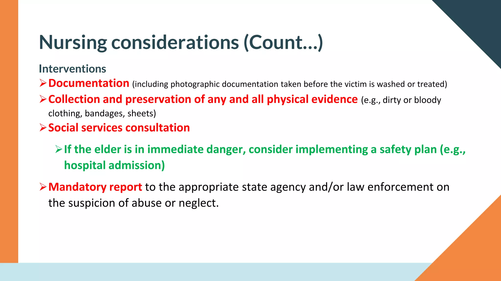 Nursing considerations (Count…)
Interventions
➢Documentation (including photographic documentation taken before the victim is washed or treated)
➢Collection and preservation of any and all physical evidence (e.g., dirty or bloody
clothing, bandages, sheets)
➢Social services consultation
➢If the elder is in immediate danger, consider implementing a safety plan (e.g.,
hospital admission)
➢Mandatory report to the appropriate state agency and/or law enforcement on
the suspicion of abuse or neglect.
 