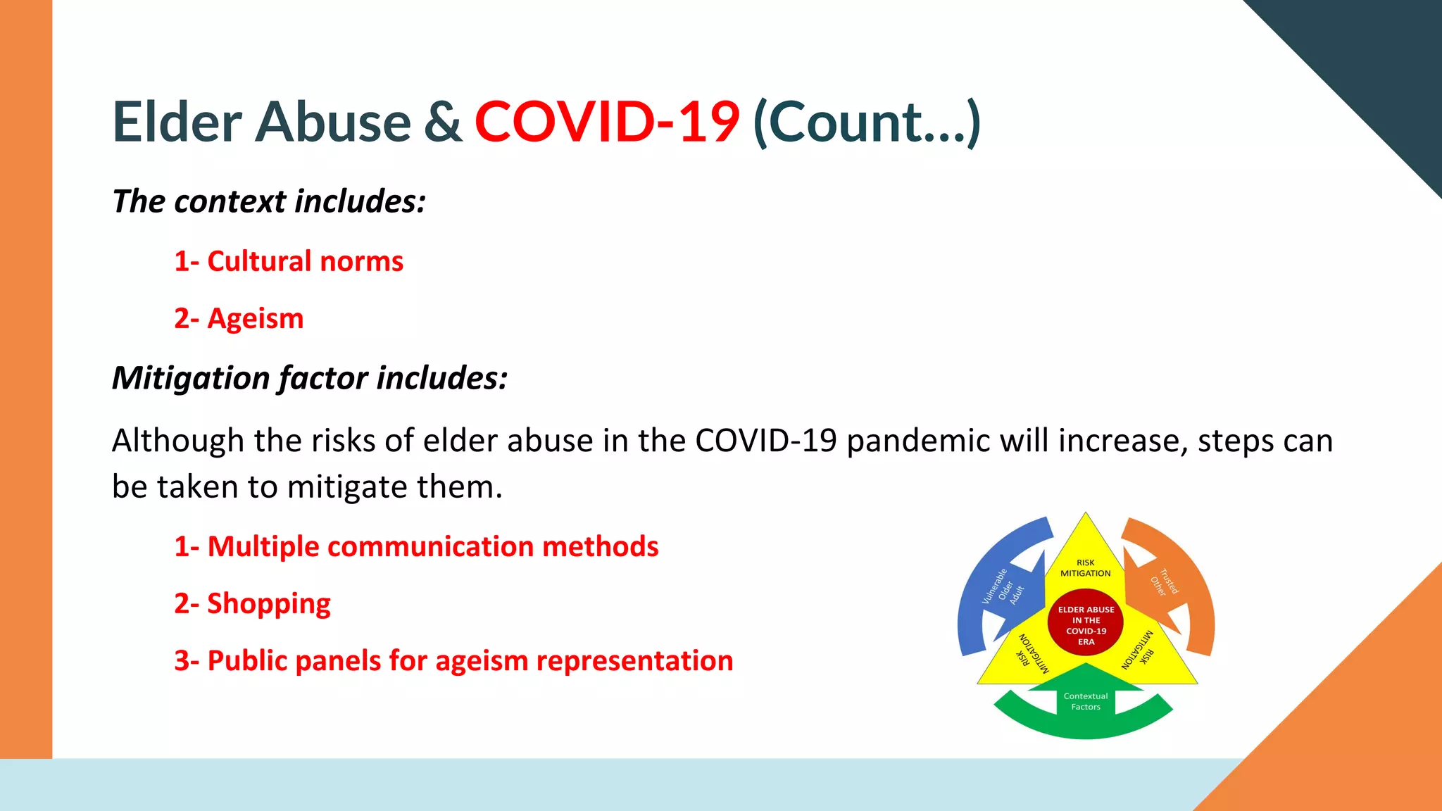 Elder Abuse & COVID-19 (Count…)
The context includes:
1- Cultural norms
2- Ageism
Mitigation factor includes:
Although the risks of elder abuse in the COVID-19 pandemic will increase, steps can
be taken to mitigate them.
1- Multiple communication methods
2- Shopping
3- Public panels for ageism representation
 