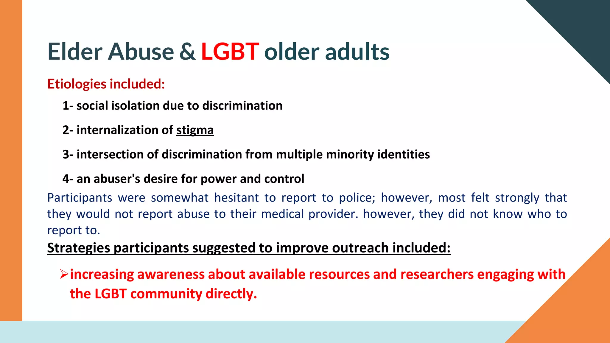 Elder Abuse & LGBT older adults
Etiologies included:
1- social isolation due to discrimination
2- internalization of stigma
3- intersection of discrimination from multiple minority identities
4- an abuser's desire for power and control
Participants were somewhat hesitant to report to police; however, most felt strongly that
they would not report abuse to their medical provider. however, they did not know who to
report to.
Strategies participants suggested to improve outreach included:
➢increasing awareness about available resources and researchers engaging with
the LGBT community directly.
 