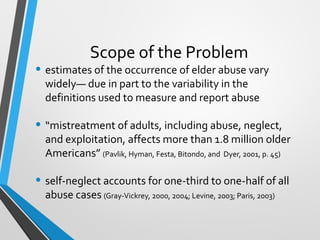 Scope of the Problem
• estimates of the occurrence of elder abuse vary
widely— due in part to the variability in the
definitions used to measure and report abuse
• “mistreatment of adults, including abuse, neglect,
and exploitation, affects more than 1.8 million older
Americans” (Pavlik, Hyman, Festa, Bitondo, and Dyer, 2001, p. 45)
• self-neglect accounts for one-third to one-half of all
abuse cases (Gray-Vickrey, 2000, 2004; Levine, 2003; Paris, 2003)
 