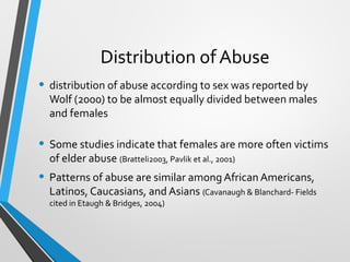 Distribution of Abuse
• distribution of abuse according to sex was reported by
Wolf (2000) to be almost equally divided between males
and females
• Some studies indicate that females are more often victims
of elder abuse (Bratteli2003, Pavlik et al., 2001)
• Patterns of abuse are similar among African Americans,
Latinos, Caucasians, and Asians (Cavanaugh & Blanchard- Fields
cited in Etaugh & Bridges, 2004)
 