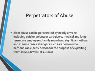 Perpetrators of Abuse
• elder abuse can be perpetrated by nearly anyone
including paid or volunteer caregivers, medical and long-
term care employees, family members, significant others,
and in some cases strangers such as a person who
befriends an elderly person for the purpose of exploiting
them (ReynoldsWelfel et al., 2000)
 