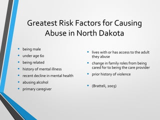Greatest Risk Factors for Causing
Abuse in North Dakota
• being male
• under age 60
• being related
• history of mental illness
• recent decline in mental health
• abusing alcohol
• primary caregiver
• lives with or has access to the adult
they abuse
• change in family roles from being
cared for to being the care provider
• prior history of violence
• (Bratteli, 2003)
 