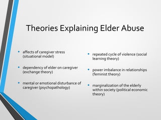 Theories Explaining Elder Abuse
• affects of caregiver stress
(situational model)
• dependency of elder on caregiver
(exchange theory)
• mental or emotional disturbance of
caregiver (psychopathology)
• repeated cycle of violence (social
learning theory)
• power imbalance in relationships
(feminist theory)
• marginalization of the elderly
within society (political economic
theory)
 