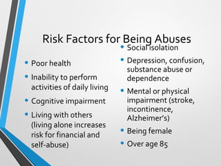 Risk Factors for Being Abuses
• Poor health
• Inability to perform
activities of daily living
• Cognitive impairment
• Living with others
(living alone increases
risk for financial and
self-abuse)
• Social isolation
• Depression, confusion,
substance abuse or
dependence
• Mental or physical
impairment (stroke,
incontinence,
Alzheimer’s)
• Being female
• Over age 85
 