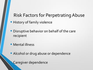 Risk Factors for Perpetrating Abuse
• History of family violence
• Disruptive behavior on behalf of the care
recipient
• Mental illness
• Alcohol or drug abuse or dependence
• Caregiver dependence
 