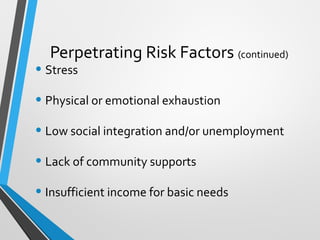 Perpetrating Risk Factors (continued)
• Stress
• Physical or emotional exhaustion
• Low social integration and/or unemployment
• Lack of community supports
• Insufficient income for basic needs
 