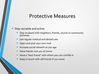 Protective Measures
• Stay sociable and active
• Stay involved with neighbors, friends, church or community
activities
• Get regular medical and dental care
• Open and post your own mail
• Increase social network as you age
• Have friends visit you at home
• Have a “best friend” with whom you can confide in
• Keep in touch with old friends if you move
 