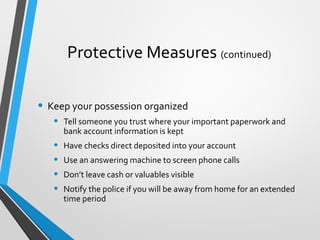 Protective Measures (continued)
• Keep your possession organized
• Tell someone you trust where your important paperwork and
bank account information is kept
• Have checks direct deposited into your account
• Use an answering machine to screen phone calls
• Don’t leave cash or valuables visible
• Notify the police if you will be away from home for an extended
time period
 