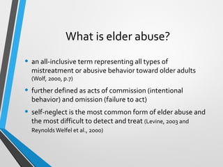 What is elder abuse?
• an all-inclusive term representing all types of
mistreatment or abusive behavior toward older adults
(Wolf, 2000, p.7)
• further defined as acts of commission (intentional
behavior) and omission (failure to act)
• self-neglect is the most common form of elder abuse and
the most difficult to detect and treat (Levine, 2003 and
ReynoldsWelfel et al., 2000)
 