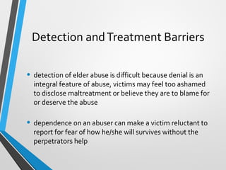 Detection andTreatment Barriers
• detection of elder abuse is difficult because denial is an
integral feature of abuse, victims may feel too ashamed
to disclose maltreatment or believe they are to blame for
or deserve the abuse
• dependence on an abuser can make a victim reluctant to
report for fear of how he/she will survives without the
perpetrators help
 