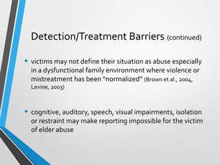Detection/Treatment Barriers (continued)
• victims may not define their situation as abuse especially
in a dysfunctional family environment where violence or
mistreatment has been “normalized” (Brown et al., 2004,
Levine, 2003)
• cognitive, auditory, speech, visual impairments, isolation
or restraint may make reporting impossible for the victim
of elder abuse
 