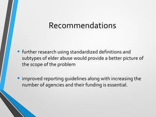 Recommendations
• further research using standardized definitions and
subtypes of elder abuse would provide a better picture of
the scope of the problem
• improved reporting guidelines along with increasing the
number of agencies and their funding is essential.
 